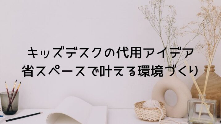 キッズデスクの代用アイデア 省スペースで叶える環境づくり