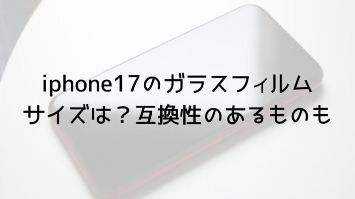 iphone17のガラスフィルム サイズは？互換性のあるものも